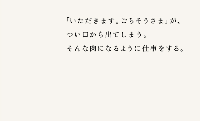 「いただきます。ごちそうさま」が、つい口から出てしまう。そんな肉になるように仕事をする。